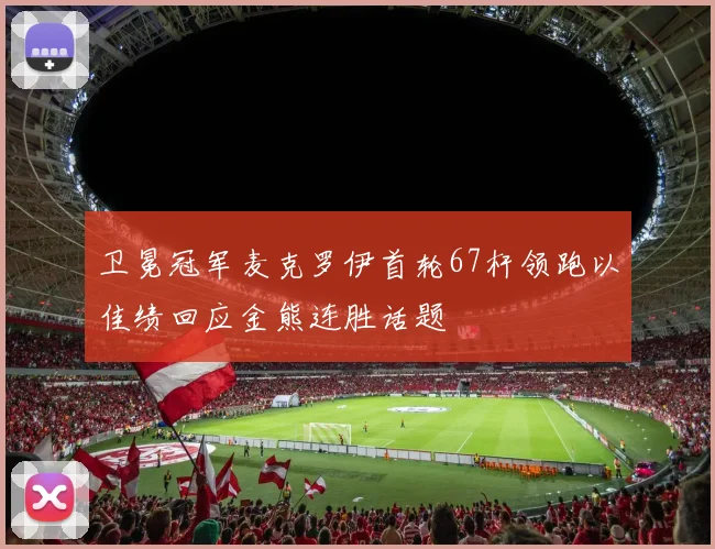 卫冕冠军麦克罗伊首轮67杆领跑以佳绩回应金熊连胜话题