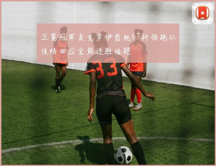 卫冕冠军麦克罗伊首轮67杆领跑以佳绩回应金熊连胜话题