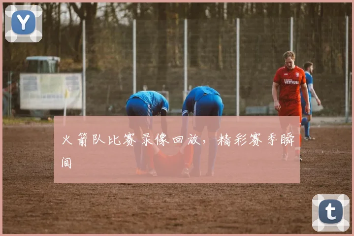 火箭队比赛录像回放，精彩赛季瞬间